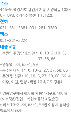 주소
446-908 경기도 용인시 기흥구 영덕동 1029 U-TOWER 지식산업센터 1507호
전화
031-281-3381, 031-281-3380
팩스
031-281-3224
대중교통
-수원역 관광안내소 옆 : 10, 10-2, 10-5, 37, 58, 66
-영통역 : 34, 63-1, 99
-동수원사거리 : 10, 10-2, 27, 37, 58, 66
-용인 및 신갈 : 10, 10-5, 27, 58, 66, 66-4
-여주, 이천, 안성 : 직행 (고속도로 경유) * 영통입구에서 하차하여 흥덕지구로 400m (도로5분)진입 - 석현초등학교 맞은편
* 버스 10-2, 34, 63-1, 99번 이용시 흥덕중학교에서 하차