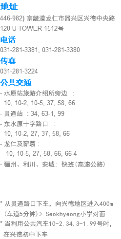 地址
446-982) 京畿道龙仁市器兴区兴德中央路120 U-TOWER 1507号 电话
031-281-3381, 031-281-3380
传真
031-281-3224
公共交通
- 水原站旅游介绍所旁边 : 10, 10-2, 10-5, 37, 58, 66
- 灵通站 : 34, 63-1, 99
- 东水原十字路口 : 10, 10-2, 27, 37, 58, 66
- 龙仁及薪葛 : 10, 10-5, 27, 58, 66, 66-4
- 骊州、利川、安城: 快班(高速公路) * 从灵通路口下车，向兴德地区进入400m (车道5分钟)> Seokhyeong小学对面 * 当利用公共汽车10-2,34,3-1,99号时， 在兴德初中下车