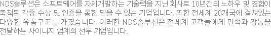 NDS?�루?��? ?�프?�웨?��? ?�체개발?�는 기술?�을 �????�사�?6?�간???�하??�?경험?�추척된 각종 ?�상 �??�증???�한 믿을 ???�는 기업?�니?? ?�한 ?�세�?20개국??걸쳐?�는 ?�양???�통구조�?�?졌습?�다. ?�러??NDS?�루?��? ?�세�?고객?�에�?만족�?감동?�전?�하???�이?��? ?�계???�두 기업?�니??
