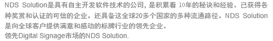 NDS Solution??��?�自主�??�软件�???��?�司，是�?��?�6年的秘�??�经验、已?�得?�种奖赏?��?证的??��?�企业。还?�备这全??0多个?��??�多种流?�路径。NDS Solution??��?�球客户?�供满意?�感?�的?�牌行业?�领?�企业�?领先Digital Signage市场?�NDS Solution.