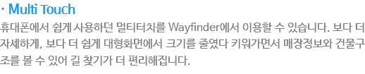 · Multi Touch
???에???게 ?용?던 멀?터치? Wayfinder?서 ?용?????습?다. 보다 ???세?게, 보다 ???게 ??화면에???기?줄????워가면서 매장?보? 건물구조?????어 ?찾기가 ???리?집?다.