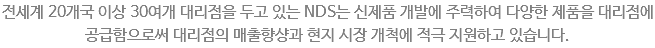 전세계 20개국 이상 30여개 대리점을 두고 있는 NDS는 신제품 개발에 주력하여 다양한 제품을 대리점에 공급함으로써 대리점의 매출향샹과 현지 시장 개척에 적극 지원하고 있습니다.