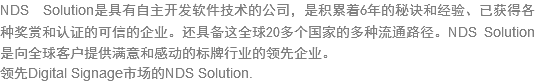 NDS Solution???自主??软件????司，是??6年的秘??经验、已?得?种奖赏??证的???企业。还?备这全??0多个???多种流?路径。NDS Solution???球客户?供满意?感?的?牌行业?领?企业?领先Digital Signage市场?NDS Solution.