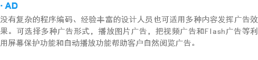 · AD
没有复杂?程序编?、经验丰富的设?人员也可?用多种???挥广告?果?可?择多种广告形式，播?图?广?，?视频广?和Flash广告等利?屏幕保?功?和?动???能?客户?然?览广告?? width=