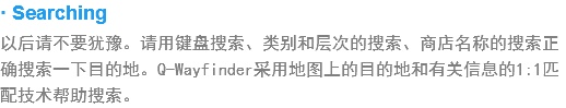 · Searching
以后请不要犹豫。??键?搜索、类?和层次?搜索、商店名称的?索正确?索一下目?地?Q-Wayfinder?用?图上的???和?关信息??:1?配????搜索?