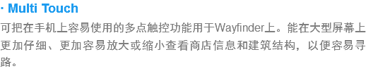 · Multi Touch
???手?上容易使用?多?触?功?用于Wayfinder上。能?大?屏幕上?加仔细?更???放大或缩小?看?店信息?建筑结?，以便容易寻路??