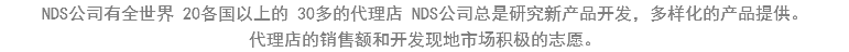 NDS公司有全世界 20各国以上的 30多的代理店 NDS公司总是研究新产品开发，多样化的产品提供。
代理店的销售额和开发现地市场积极的志愿。