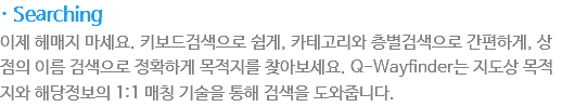 · Searching
?제 ?매지 마세?? ?보???으??게, 카테고리? 층별검?으?간편?게, ?점???름 검?으??확?게 목적지?찾아보세?? Q-Wayfinder??지?상 목적지? ?당?보??1:1 매칭 기술???해 검?을 ??줍니??